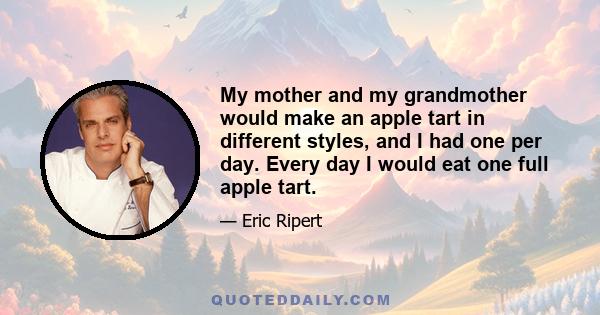 My mother and my grandmother would make an apple tart in different styles, and I had one per day. Every day I would eat one full apple tart.