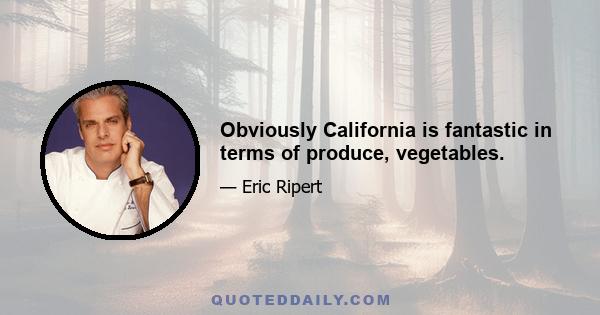 Obviously California is fantastic in terms of produce, vegetables.