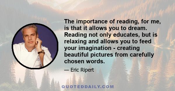 The importance of reading, for me, is that it allows you to dream. Reading not only educates, but is relaxing and allows you to feed your imagination - creating beautiful pictures from carefully chosen words.