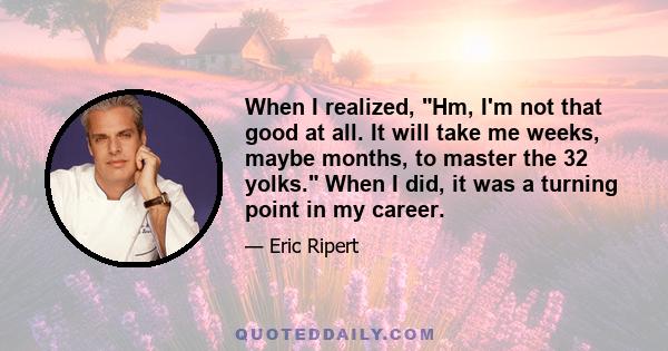 When I realized, Hm, I'm not that good at all. It will take me weeks, maybe months, to master the 32 yolks. When I did, it was a turning point in my career.