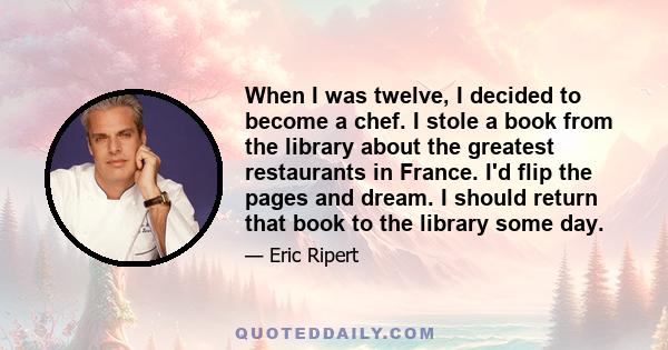 When I was twelve, I decided to become a chef. I stole a book from the library about the greatest restaurants in France. I'd flip the pages and dream. I should return that book to the library some day.