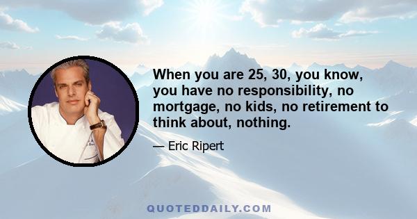 When you are 25, 30, you know, you have no responsibility, no mortgage, no kids, no retirement to think about, nothing.