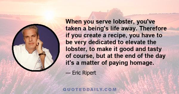 When you serve lobster, you've taken a being's life away. Therefore if you create a recipe, you have to be very dedicated to elevate the lobster, to make it good and tasty of course, but at the end of the day it's a