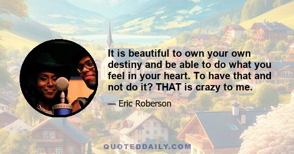 It is beautiful to own your own destiny and be able to do what you feel in your heart. To have that and not do it? THAT is crazy to me.