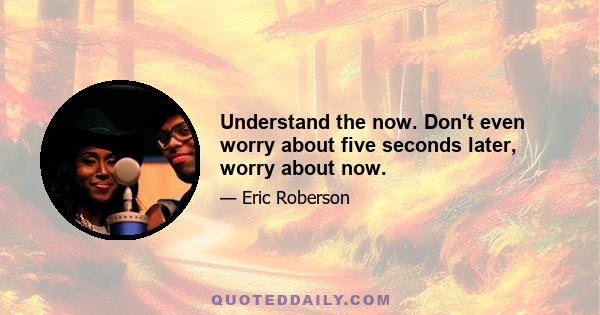 Understand the now. Don't even worry about five seconds later, worry about now.