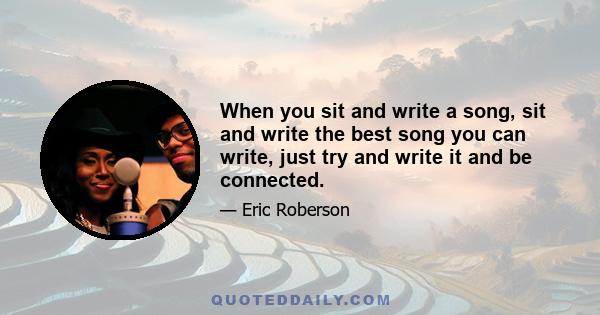 When you sit and write a song, sit and write the best song you can write, just try and write it and be connected.