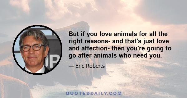 But if you love animals for all the right reasons- and that's just love and affection- then you're going to go after animals who need you.