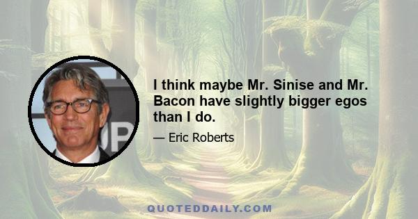 I think maybe Mr. Sinise and Mr. Bacon have slightly bigger egos than I do.