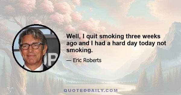 Well, I quit smoking three weeks ago and I had a hard day today not smoking.