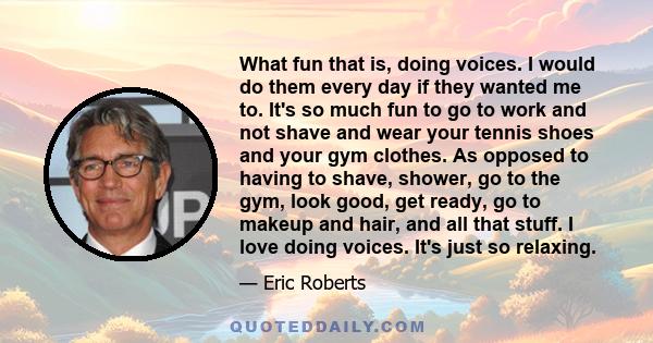 What fun that is, doing voices. I would do them every day if they wanted me to. It's so much fun to go to work and not shave and wear your tennis shoes and your gym clothes. As opposed to having to shave, shower, go to