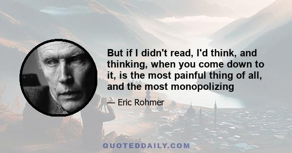 But if I didn't read, I'd think, and thinking, when you come down to it, is the most painful thing of all, and the most monopolizing