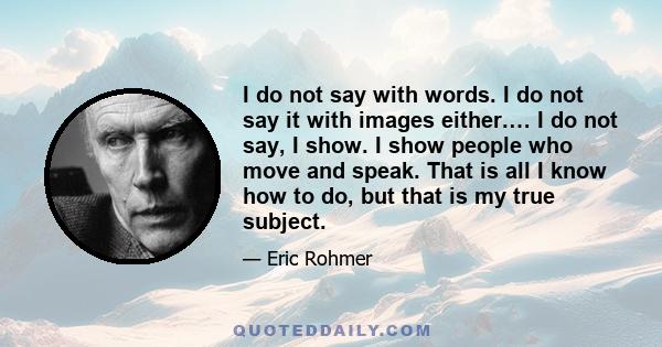 I do not say with words. I do not say it with images either.… I do not say, I show. I show people who move and speak. That is all I know how to do, but that is my true subject.