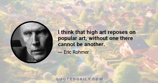 I think that high art reposes on popular art, without one there cannot be another.