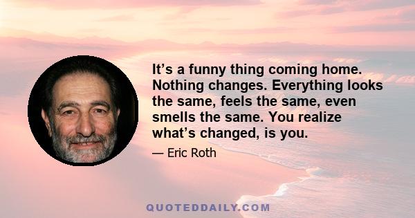 It’s a funny thing coming home. Nothing changes. Everything looks the same, feels the same, even smells the same. You realize what’s changed, is you.