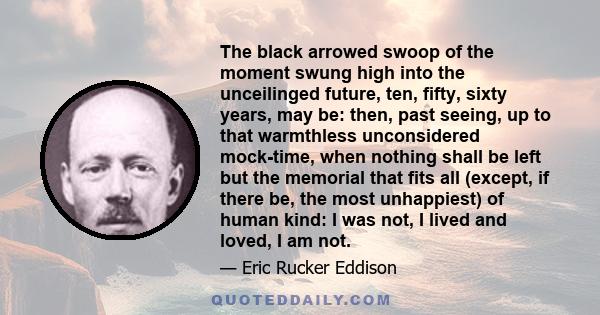 The black arrowed swoop of the moment swung high into the unceilinged future, ten, fifty, sixty years, may be: then, past seeing, up to that warmthless unconsidered mock-time, when nothing shall be left but the memorial 