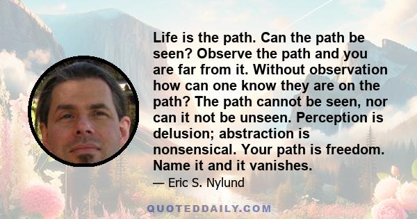 Life is the path. Can the path be seen? Observe the path and you are far from it. Without observation how can one know they are on the path? The path cannot be seen, nor can it not be unseen. Perception is delusion;