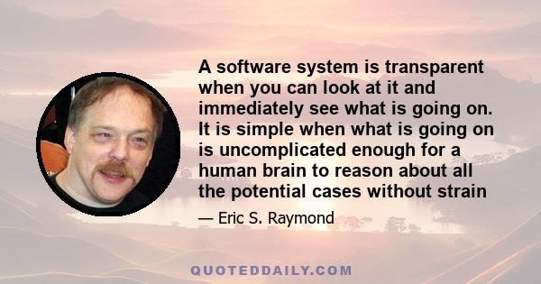 A software system is transparent when you can look at it and immediately see what is going on. It is simple when what is going on is uncomplicated enough for a human brain to reason about all the potential cases without 