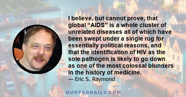 I believe, but cannot prove, that global “AIDS” is a whole cluster of unrelated diseases all of which have been swept under a single rug for essentially political reasons, and that the identification of HIV as the sole