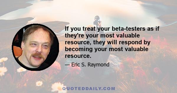 If you treat your beta-testers as if they're your most valuable resource, they will respond by becoming your most valuable resource.