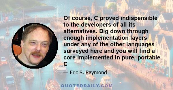 Of course, C proved indispensible to the developers of all its alternatives. Dig down through enough implementation layers under any of the other languages surveyed here and you will find a core implemented in pure,