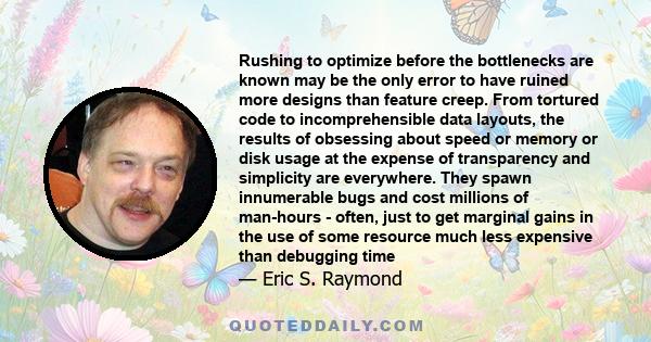 Rushing to optimize before the bottlenecks are known may be the only error to have ruined more designs than feature creep. From tortured code to incomprehensible data layouts, the results of obsessing about speed or