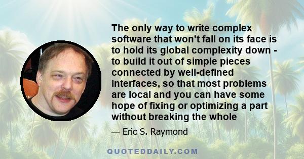 The only way to write complex software that won't fall on its face is to hold its global complexity down - to build it out of simple pieces connected by well-defined interfaces, so that most problems are local and you