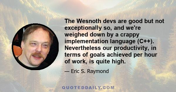 The Wesnoth devs are good but not exceptionally so, and we're weighed down by a crappy implementation language (C++). Nevertheless our productivity, in terms of goals achieved per hour of work, is quite high.