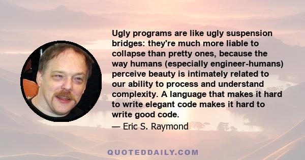 Ugly programs are like ugly suspension bridges: they're much more liable to collapse than pretty ones, because the way humans (especially engineer-humans) perceive beauty is intimately related to our ability to process