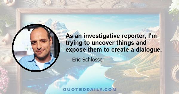 As an investigative reporter, I'm trying to uncover things and expose them to create a dialogue.