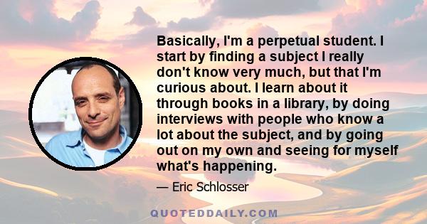 Basically, I'm a perpetual student. I start by finding a subject I really don't know very much, but that I'm curious about. I learn about it through books in a library, by doing interviews with people who know a lot