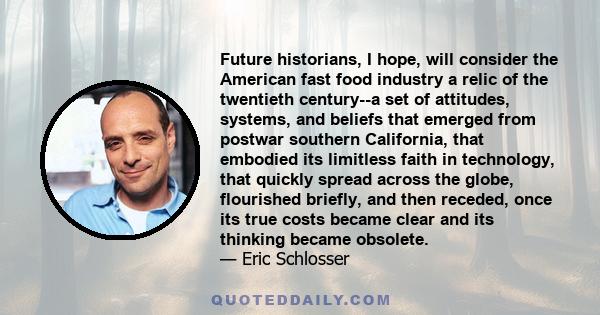 Future historians, I hope, will consider the American fast food industry a relic of the twentieth century--a set of attitudes, systems, and beliefs that emerged from postwar southern California, that embodied its