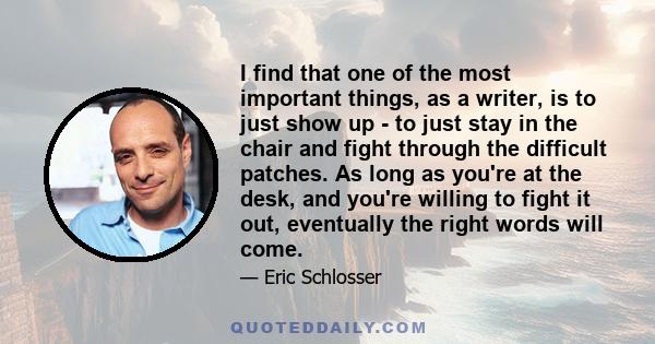 I find that one of the most important things, as a writer, is to just show up - to just stay in the chair and fight through the difficult patches. As long as you're at the desk, and you're willing to fight it out,