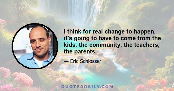 I think for real change to happen, it's going to have to come from the kids, the community, the teachers, the parents.