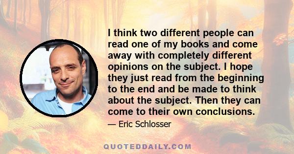 I think two different people can read one of my books and come away with completely different opinions on the subject. I hope they just read from the beginning to the end and be made to think about the subject. Then