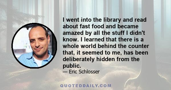 I went into the library and read about fast food and became amazed by all the stuff I didn't know. I learned that there is a whole world behind the counter that, it seemed to me, has been deliberately hidden from the