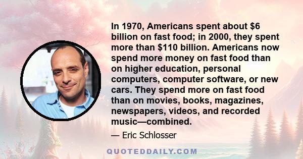 In 1970, Americans spent about $6 billion on fast food; in 2000, they spent more than $110 billion. Americans now spend more money on fast food than on higher education, personal computers, computer software, or new