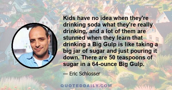 Kids have no idea when they're drinking soda what they're really drinking, and a lot of them are stunned when they learn that drinking a Big Gulp is like taking a big jar of sugar and just pouring it down. There are 50