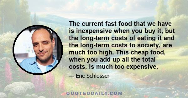 The current fast food that we have is inexpensive when you buy it, but the long-term costs of eating it and the long-term costs to society, are much too high. This cheap food, when you add up all the total costs, is