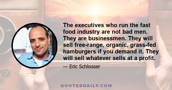 The executives who run the fast food industry are not bad men. They are businessmen. They will sell free-range, organic, grass-fed hamburgers if you demand it. They will sell whatever sells at a profit.