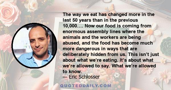 The way we eat has changed more in the last 50 years than in the previous 10,000…. Now our food is coming from enormous assembly lines where the animals and the workers are being abused, and the food has become much