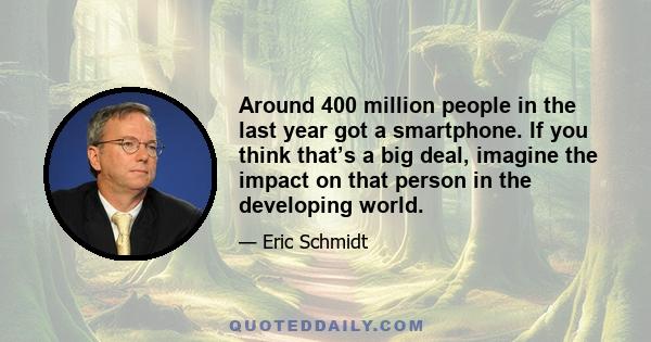 Around 400 million people in the last year got a smartphone. If you think that’s a big deal, imagine the impact on that person in the developing world.