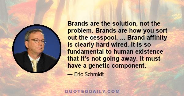 Brands are the solution, not the problem. Brands are how you sort out the cesspool. ... Brand affinity is clearly hard wired. It is so fundamental to human existence that it's not going away. It must have a genetic