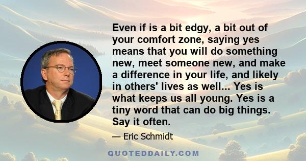 Even if is a bit edgy, a bit out of your comfort zone, saying yes means that you will do something new, meet someone new, and make a difference in your life, and likely in others' lives as well... Yes is what keeps us