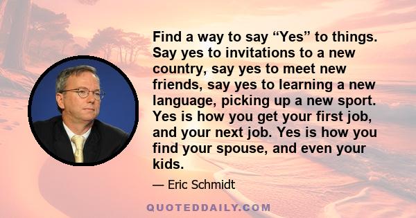 Find a way to say yes to things. Say yes to invitations to a new country, say yes to meet new friends, say yes to learning a new language, picking up a new sport. Yes is how you get your first job, and your next job,