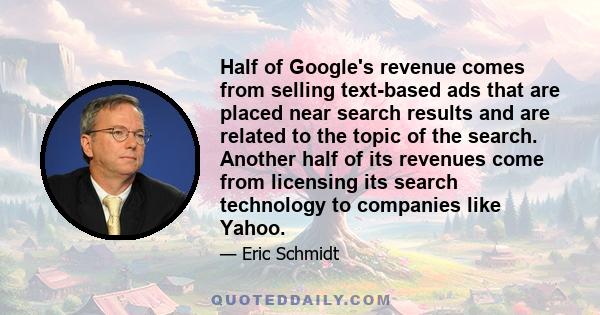 Half of Google's revenue comes from selling text-based ads that are placed near search results and are related to the topic of the search. Another half of its revenues come from licensing its search technology to