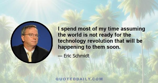 I spend most of my time assuming the world is not ready for the technology revolution that will be happening to them soon.