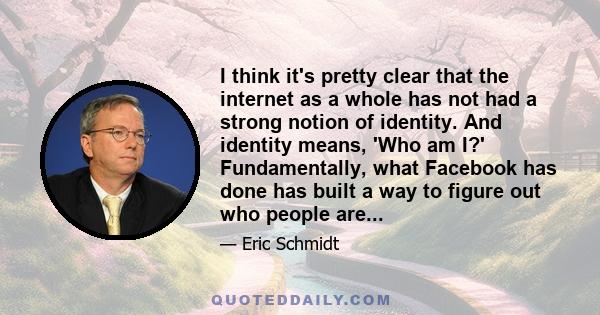 I think it's pretty clear that the internet as a whole has not had a strong notion of identity. And identity means, 'Who am I?' Fundamentally, what Facebook has done has built a way to figure out who people are...