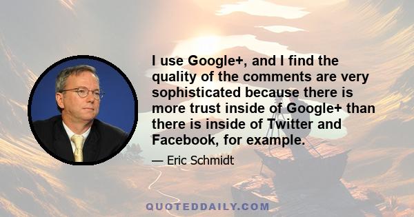 I use Google+, and I find the quality of the comments are very sophisticated because there is more trust inside of Google+ than there is inside of Twitter and Facebook, for example.