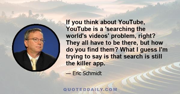 If you think about YouTube, YouTube is a 'searching the world's videos' problem, right? They all have to be there, but how do you find them? What I guess I'm trying to say is that search is still the killer app.