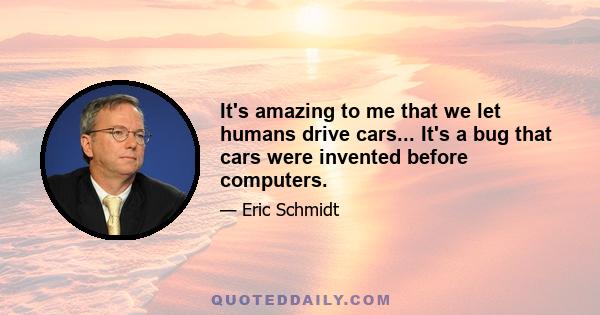 It's amazing to me that we let humans drive cars... It's a bug that cars were invented before computers.